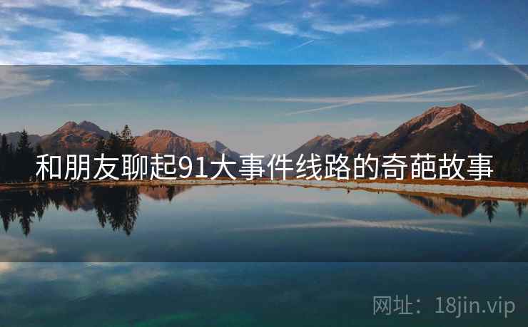 和朋友聊起91大事件线路的奇葩故事