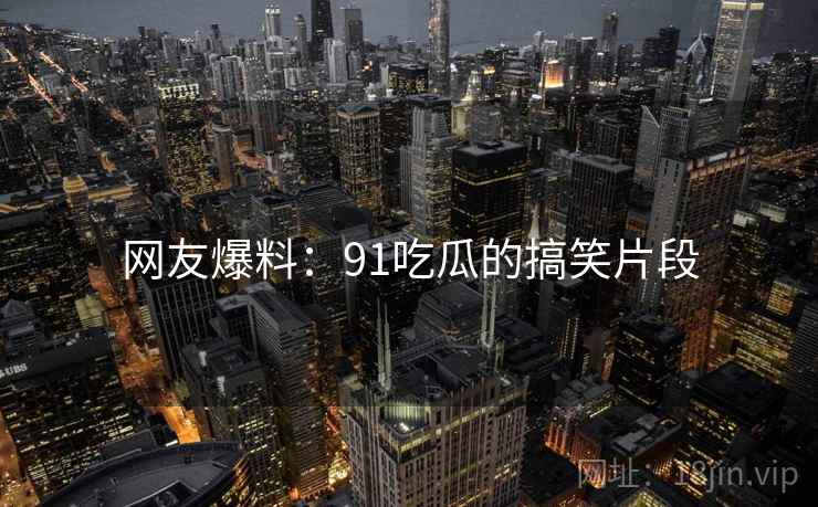 网友爆料：91吃瓜的搞笑片段