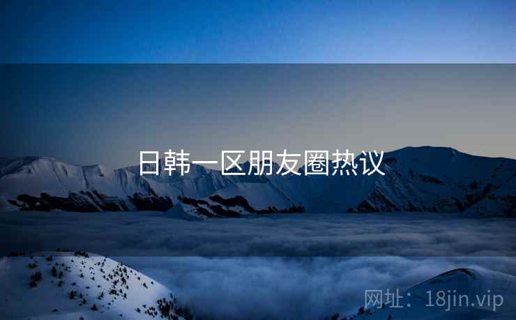 日韩一区朋友圈热议