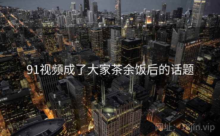 91视频成了大家茶余饭后的话题