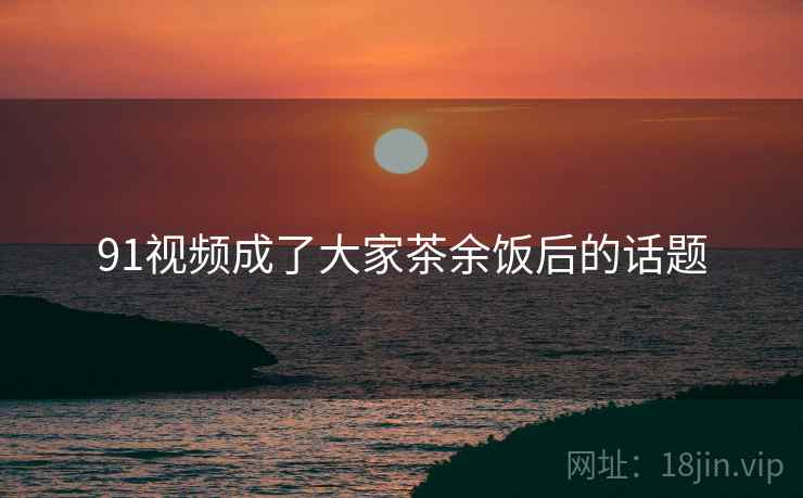 91视频成了大家茶余饭后的话题